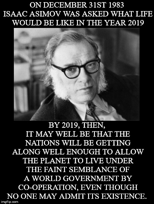 Notice He Says"Co-operation" | ON DECEMBER 31ST 1983 ISAAC ASIMOV WAS ASKED WHAT LIFE WOULD BE LIKE IN THE YEAR 2019; BY 2019, THEN, IT MAY WELL BE THAT THE NATIONS WILL BE GETTING ALONG WELL ENOUGH TO ALLOW THE PLANET TO LIVE UNDER THE FAINT SEMBLANCE OF A WORLD GOVERNMENT BY CO-OPERATION, EVEN THOUGH NO ONE MAY ADMIT ITS EXISTENCE. | image tagged in isaac asimov,new world order,globalism,world government,2019,operation | made w/ Imgflip meme maker