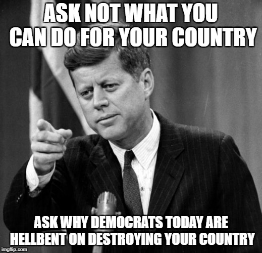 JFK | ASK NOT WHAT YOU CAN DO FOR YOUR COUNTRY; ASK WHY DEMOCRATS TODAY ARE HELLBENT ON DESTROYING YOUR COUNTRY | image tagged in jfk | made w/ Imgflip meme maker