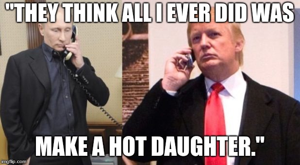 Trump Putin phone call | "THEY THINK ALL I EVER DID WAS; MAKE A HOT DAUGHTER." | image tagged in trump putin phone call | made w/ Imgflip meme maker