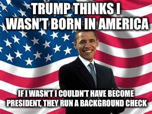 Obama | TRUMP THINKS I WASN’T BORN IN AMERICA; IF I WASN’T I COULDN’T HAVE BECOME PRESIDENT, THEY RUN A BACKGROUND CHECK | image tagged in memes,obama | made w/ Imgflip meme maker