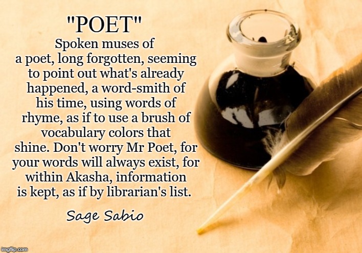 Word-Smith | "POET"; Spoken muses of a poet, long forgotten,
seeming to point out what's already happened,
a word-smith of his time, using words of rhyme,
as if to use a brush of vocabulary colors that shine.
Don't worry Mr Poet, for your words will always exist,
for within Akasha, information is kept, as if by librarian's list. Sage Sabio | image tagged in poetry,poem,poetic,poet,muse,akasha | made w/ Imgflip meme maker