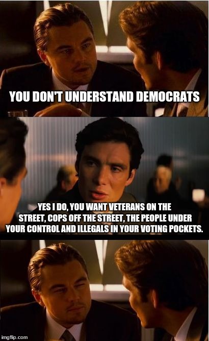 Explaining the democratic party in a single sentence.  | YOU DON'T UNDERSTAND DEMOCRATS; YES I DO, YOU WANT VETERANS ON THE STREET, COPS OFF THE STREET, THE PEOPLE UNDER YOUR CONTROL AND ILLEGALS IN YOUR VOTING POCKETS. | image tagged in memes,inception,democratic party,democrat the hate party,build the wall | made w/ Imgflip meme maker