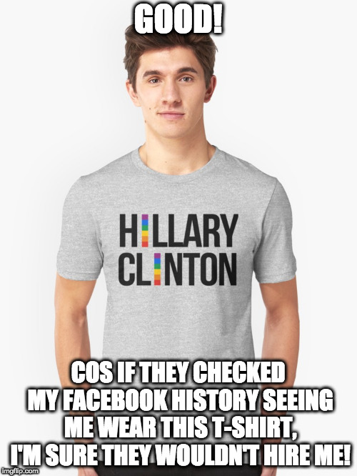 GOOD! COS IF THEY CHECKED MY FACEBOOK HISTORY SEEING ME WEAR THIS T-SHIRT, I'M SURE THEY WOULDN'T HIRE ME! | made w/ Imgflip meme maker