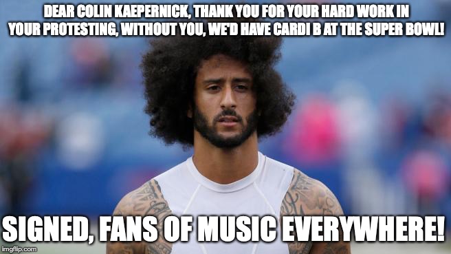 protest | DEAR COLIN KAEPERNICK,
THANK YOU FOR YOUR HARD WORK IN YOUR PROTESTING, WITHOUT YOU, WE'D HAVE CARDI B AT THE SUPER BOWL! SIGNED,
FANS OF MUSIC EVERYWHERE! | image tagged in colin kaepernick,cardi b,memes,protest,nfl | made w/ Imgflip meme maker