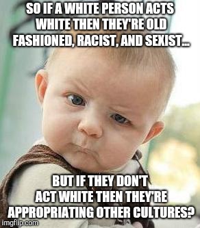 Confused Baby | SO IF A WHITE PERSON ACTS WHITE THEN THEY'RE OLD FASHIONED, RACIST, AND SEXIST... BUT IF THEY DON'T ACT WHITE THEN THEY'RE APPROPRIATING OTHER CULTURES? | image tagged in confused baby | made w/ Imgflip meme maker