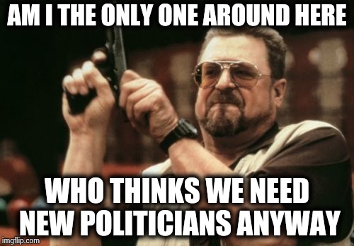 The ones we have take too much time off | AM I THE ONLY ONE AROUND HERE; WHO THINKS WE NEED NEW POLITICIANS ANYWAY | image tagged in memes,am i the only one around here,politicians suck,teamwork,greed,arrogant rich man | made w/ Imgflip meme maker