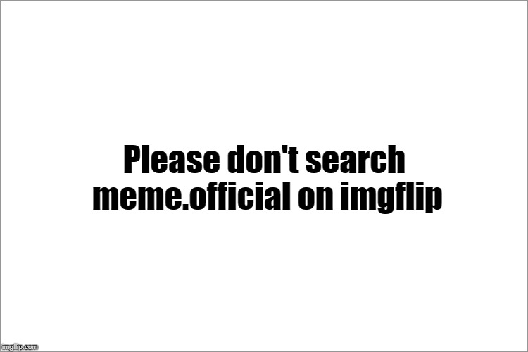 Please don't search meme.official on imgflip | image tagged in memes | made w/ Imgflip meme maker