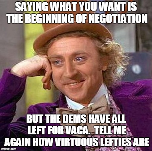 Creepy Condescending Wonka Meme | SAYING WHAT YOU WANT IS THE BEGINNING OF NEGOTIATION BUT THE DEMS HAVE ALL LEFT FOR VACA.  TELL ME AGAIN HOW VIRTUOUS LEFTIES ARE | image tagged in memes,creepy condescending wonka | made w/ Imgflip meme maker