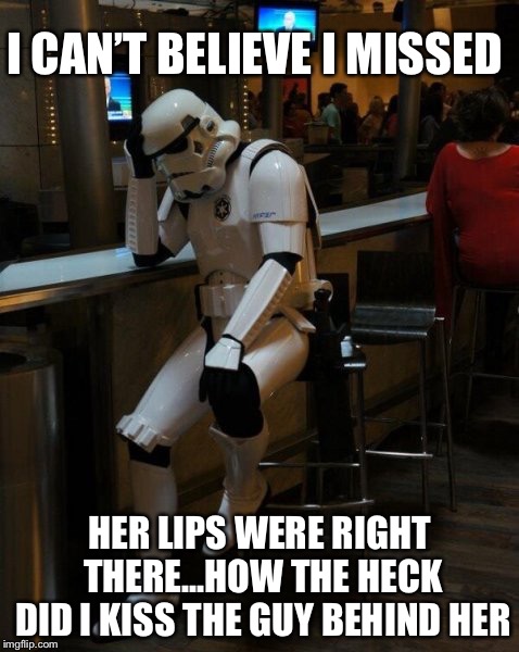 Sad Stormtrooper At The Bar | I CAN’T BELIEVE I MISSED; HER LIPS WERE RIGHT THERE...HOW THE HECK DID I KISS THE GUY BEHIND HER | image tagged in sad stormtrooper at the bar | made w/ Imgflip meme maker