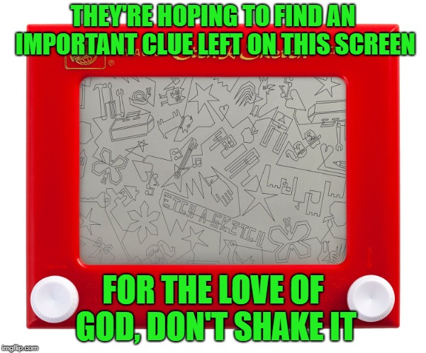 Etch a sketch | THEY'RE HOPING TO FIND AN IMPORTANT CLUE LEFT ON THIS SCREEN FOR THE LOVE OF GOD, DON'T SHAKE IT | image tagged in etch a sketch | made w/ Imgflip meme maker