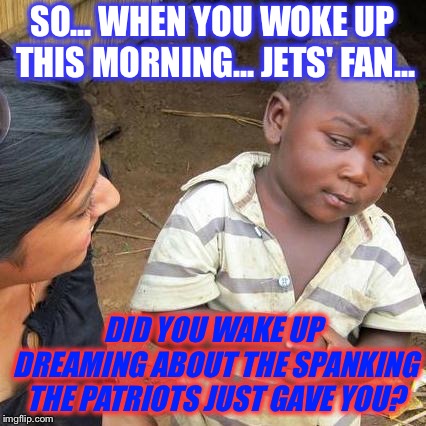 Third World Skeptical Kid | SO... WHEN YOU WOKE UP THIS MORNING... JETS' FAN... DID YOU WAKE UP DREAMING ABOUT THE SPANKING THE PATRIOTS JUST GAVE YOU? | image tagged in memes,third world skeptical kid | made w/ Imgflip meme maker