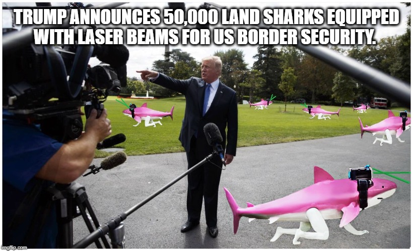 THE LAND SHARK SOLUTION | TRUMP ANNOUNCES 50,000 LAND SHARKS EQUIPPED WITH LASER BEAMS FOR US BORDER SECURITY. | image tagged in border wall,donald trump,homeland security,secure the border,shark week | made w/ Imgflip meme maker