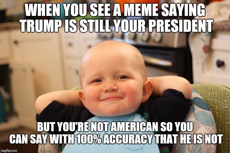 Baby Boss Relaxed Smug Content | WHEN YOU SEE A MEME SAYING TRUMP IS STILL YOUR PRESIDENT; BUT YOU'RE NOT AMERICAN SO YOU CAN SAY WITH 100% ACCURACY THAT HE IS NOT | image tagged in baby boss relaxed smug content | made w/ Imgflip meme maker