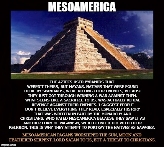 Native American Civilizations   | MESOAMERICA; THE AZTECS USED PYRAMIDS THAT WEREN'T THEIRS, BUT MAYANS. NATIVES THAT WERE FOUND THERE BY SPANIARDS, WERE KILLING THEIR ENEMIES, BECAUSE THEY JUST GOT THROUGH WINNING A WAR AGAINST THEM. WHAT SEEMS LIKE A SACRIFICE TO US, WAS ACTUALLY RITUAL REVENGE AGAINST THEIR ENEMIES. I SUGGEST PEOPLE DON'T BELIEVE EVERYTHING THEY READ, ESPECIALLY HISTORY THAT WAS WRITTEN IN PART BY THE MONARCHY AND CHRISTIANS, WHO HATED MESOAMERICA BECAUSE THEY SAW IT AS ANOTHER FORM OF PAGANISM, WHICH CONFLICTED WITH THEIR RELIGION. THIS IS WHY THEY ATTEMPT TO PORTRAY THE NATIVES AS SAVAGES. MESOAMERICAN PAGANS WORSHIPED THE SUN, MOON AND FEATHERED SERPENT. LORD SATAN TO US, BUT A THREAT TO CHRISTIANS. | image tagged in mesoamerica,native american,paganism,feathered serpent,trapezoid pyramids,satan | made w/ Imgflip meme maker