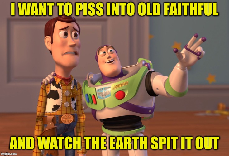 X, X Everywhere Meme |  I WANT TO PISS INTO OLD FAITHFUL; AND WATCH THE EARTH SPIT IT OUT | image tagged in memes,x x everywhere | made w/ Imgflip meme maker