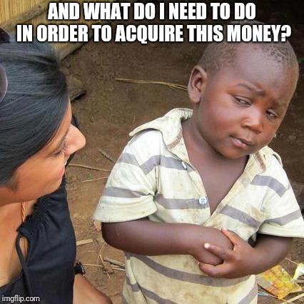 Third World Skeptical Kid Meme | AND WHAT DO I NEED TO DO IN ORDER TO ACQUIRE THIS MONEY? | image tagged in memes,third world skeptical kid | made w/ Imgflip meme maker