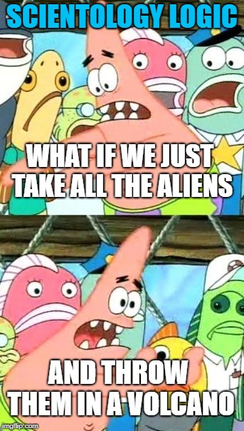Put It Somewhere Else Patrick Meme | SCIENTOLOGY LOGIC; WHAT IF WE JUST TAKE ALL THE ALIENS; AND THROW THEM IN A VOLCANO | image tagged in memes,put it somewhere else patrick | made w/ Imgflip meme maker