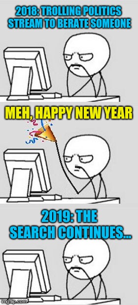 Trolls: Life is a terrible thing, easier to criticize others. | 2018: TROLLING POLITICS STREAM TO BERATE SOMEONE; MEH, HAPPY NEW YEAR; 2019: THE SEARCH CONTINUES... | image tagged in celebrating new year,memes,imgflip trolls,complainers,first world problems,millennials | made w/ Imgflip meme maker