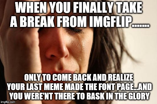 First World Problems Meme | WHEN YOU FINALLY TAKE A BREAK FROM IMGFLIP……. ONLY TO COME BACK AND REALIZE YOUR LAST MEME MADE THE FONT PAGE...AND YOU WERE'NT THERE TO BASK IN THE GLORY | image tagged in memes,first world problems | made w/ Imgflip meme maker