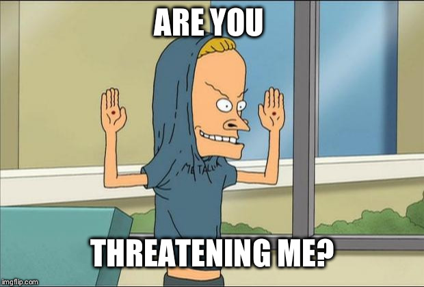 Beavis Cornholio | ARE YOU THREATENING ME? | image tagged in beavis cornholio | made w/ Imgflip meme maker