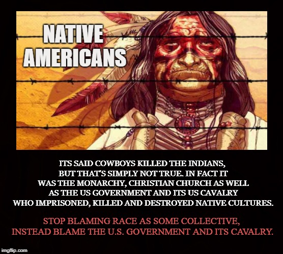 The Red Race | NATIVE AMERICANS; ITS SAID COWBOYS KILLED THE INDIANS, BUT THAT'S SIMPLY NOT TRUE. IN FACT IT WAS THE MONARCHY, CHRISTIAN CHURCH AS WELL AS THE US GOVERNMENT AND ITS US CAVALRY WHO IMPRISONED, KILLED AND DESTROYED NATIVE CULTURES. STOP BLAMING RACE AS SOME COLLECTIVE, INSTEAD BLAME THE U.S. GOVERNMENT AND ITS CAVALRY. | image tagged in native american,us cavalry,monarchy,christian church,cowboys | made w/ Imgflip meme maker