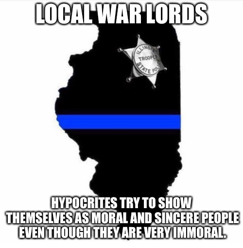 Illinois state police meme | LOCAL WAR LORDS; HYPOCRITES TRY TO SHOW THEMSELVES AS MORAL AND SINCERE PEOPLE EVEN THOUGH THEY ARE VERY IMMORAL. | image tagged in illinois state police meme | made w/ Imgflip meme maker