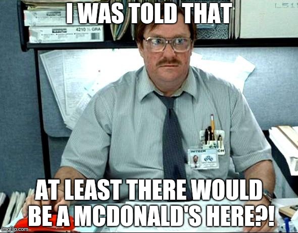 I Was Told There Would Be Meme | I WAS TOLD THAT; AT LEAST THERE WOULD BE A MCDONALD'S HERE?! | image tagged in memes,i was told there would be | made w/ Imgflip meme maker