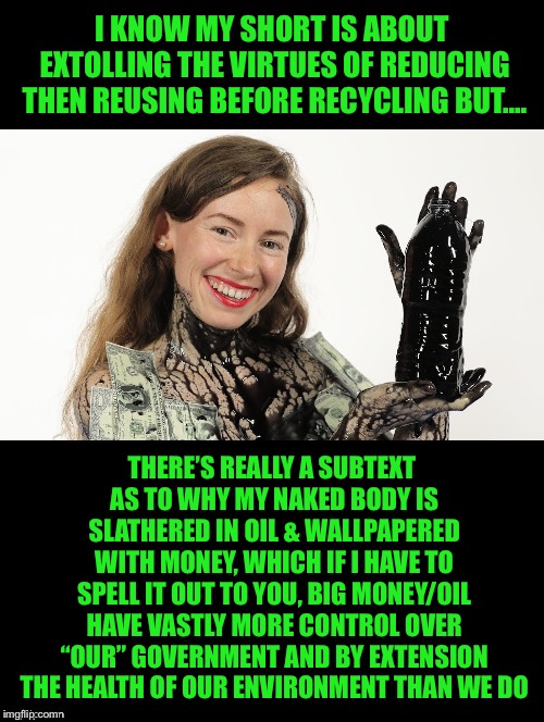 Reading The Subtext | I KNOW MY SHORT IS ABOUT EXTOLLING THE VIRTUES OF REDUCING THEN REUSING BEFORE RECYCLING BUT.... THERE’S REALLY A SUBTEXT AS TO WHY MY NAKED BODY IS SLATHERED IN OIL & WALLPAPERED WITH MONEY, WHICH IF I HAVE TO SPELL IT OUT TO YOU, BIG MONEY/OIL HAVE VASTLY MORE CONTROL OVER “OUR” GOVERNMENT AND BY EXTENSION THE HEALTH OF OUR ENVIRONMENT THAN WE DO | image tagged in reducing,reusing,recycling,big money,government,environment | made w/ Imgflip meme maker