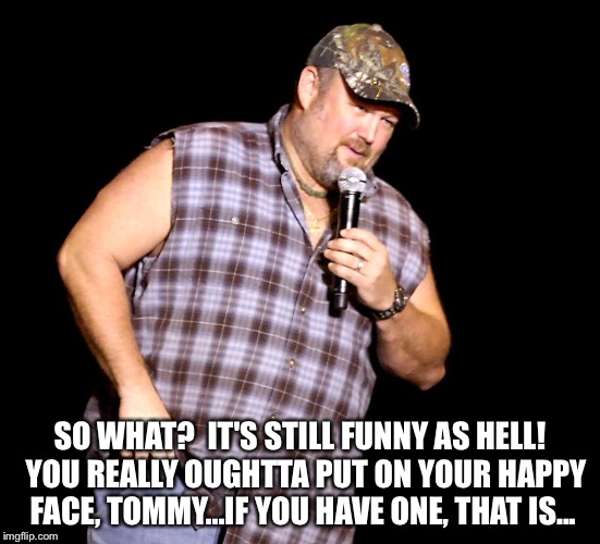 Larry the Cable Guy | SO WHAT?  IT'S STILL FUNNY AS HELL!  YOU REALLY OUGHTTA PUT ON YOUR HAPPY FACE, TOMMY...IF YOU HAVE ONE, THAT IS... | image tagged in larry the cable guy | made w/ Imgflip meme maker