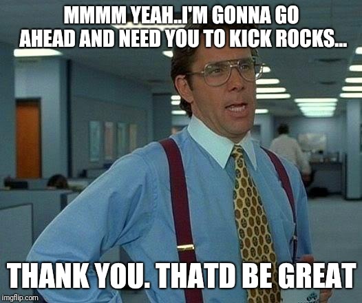 That Would Be Great | MMMM YEAH..I'M GONNA GO AHEAD AND NEED YOU TO KICK ROCKS... THANK YOU. THATD BE GREAT | image tagged in memes,that would be great | made w/ Imgflip meme maker