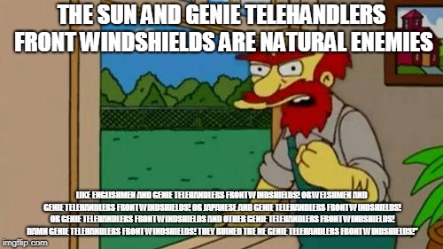Angry Groundskeeper Willy  | THE SUN AND GENIE TELEHANDLERS FRONT WINDSHIELDS ARE NATURAL ENEMIES; LIKE ENGLISHMEN AND GENIE TELEHANDLERS FRONT WINDSHIELDS! OR WELSHMEN AND GENIE TELEHANDLERS FRONT WINDSHIELDS! OR JAPANESE AND GENIE TELEHANDLERS FRONT WINDSHIELDS! OR GENIE TELEHANDLERS FRONT WINDSHIELDS AND OTHER GENIE TELEHANDLERS FRONT WINDSHIELDS! DAMN GENIE TELEHANDLERS FRONT WINDSHIELDS! THEY RUINED THE NE GENIE TELEHANDLERS FRONT WINDSHIELDS!” | image tagged in angry groundskeeper willy | made w/ Imgflip meme maker