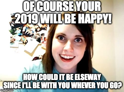 Happy 2019... or will it not be so happy? | OF COURSE YOUR 2019 WILL BE HAPPY! HOW COULD IT BE ELSEWAY SINCE I'LL BE WITH YOU WHEVER YOU GO? | image tagged in memes,overly attached girlfriend | made w/ Imgflip meme maker