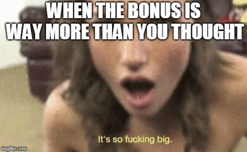 It's so fucking big | WHEN THE BONUS IS WAY MORE THAN YOU THOUGHT | image tagged in it's so fucking big | made w/ Imgflip meme maker