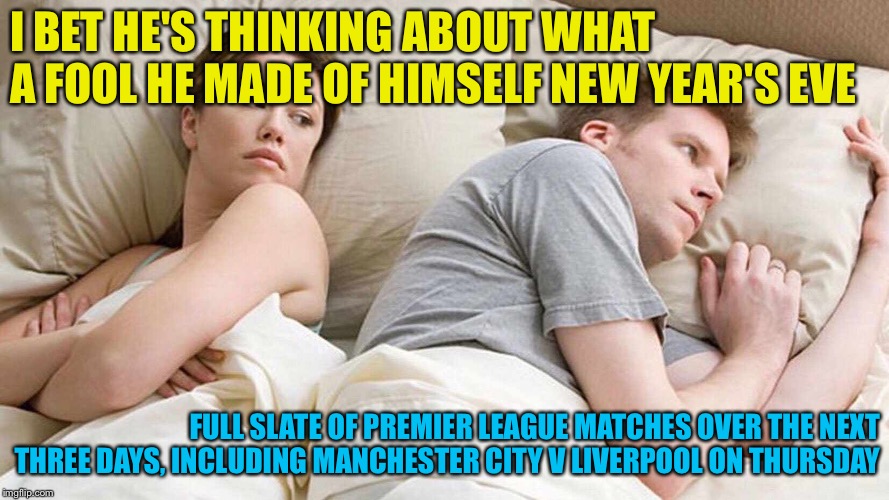 Football football football | I BET HE'S THINKING ABOUT WHAT A FOOL HE MADE OF HIMSELF NEW YEAR'S EVE; FULL SLATE OF PREMIER LEAGUE MATCHES OVER THE NEXT THREE DAYS, INCLUDING MANCHESTER CITY V LIVERPOOL ON THURSDAY | image tagged in i bet he's thinking about other women | made w/ Imgflip meme maker