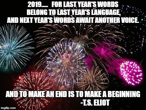 New Years  | 2019.....  
FOR LAST YEAR'S WORDS BELONG TO LAST YEAR'S LANGUAGE, AND NEXT YEAR'S WORDS AWAIT ANOTHER VOICE. AND TO MAKE AN END IS TO MAKE A BEGINNING 
                               -T.S. ELIOT | image tagged in new years | made w/ Imgflip meme maker