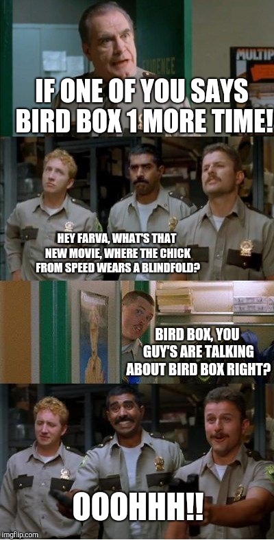 super troopers shenanigans | IF ONE OF YOU SAYS BIRD BOX 1 MORE TIME! HEY FARVA, WHAT'S THAT NEW MOVIE, WHERE THE CHICK FROM SPEED WEARS A BLINDFOLD? BIRD BOX, YOU GUY'S ARE TALKING ABOUT BIRD BOX RIGHT? OOOHHH!! | image tagged in super troopers shenanigans | made w/ Imgflip meme maker