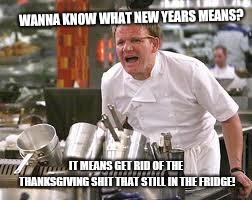 Gordon ramsey | WANNA KNOW WHAT NEW YEARS MEANS? IT MEANS GET RID OF THE THANKSGIVING SHIT THAT STILL IN THE FRIDGE! | image tagged in gordon ramsey | made w/ Imgflip meme maker