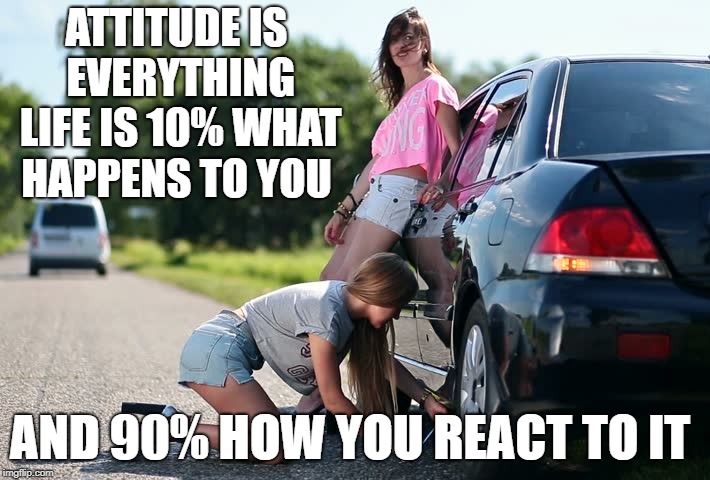 Women flat tire help | ATTITUDE IS EVERYTHING LIFE IS 10% WHAT HAPPENS TO YOU; AND 90% HOW YOU REACT TO IT | image tagged in women flat tire help | made w/ Imgflip meme maker