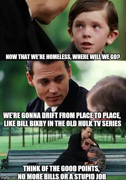 Finding Neverland Meme | NOW THAT WE'RE HOMELESS, WHERE WILL WE GO? WE'RE GONNA DRIFT FROM PLACE TO PLACE, LIKE BILL BIXBY IN THE OLD HULK TV SERIES; THINK OF THE GOOD POINTS, NO MORE BILLS OR A STUPID JOB | image tagged in memes,finding neverland | made w/ Imgflip meme maker