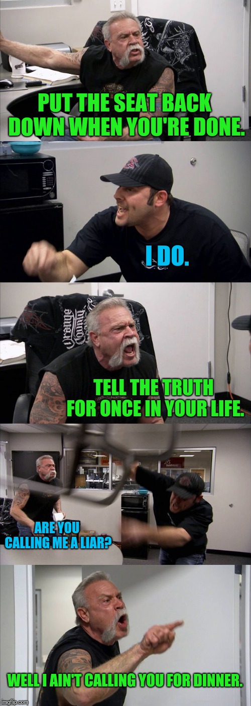 American Chopper Argument Meme | PUT THE SEAT BACK DOWN WHEN YOU'RE DONE. I DO. TELL THE TRUTH FOR ONCE IN YOUR LIFE. ARE YOU CALLING ME A LIAR? WELL I AIN'T CALLING YOU FOR DINNER. | image tagged in memes,american chopper argument | made w/ Imgflip meme maker