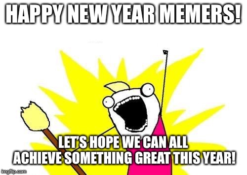 X All The Y Meme | HAPPY NEW YEAR MEMERS! LET’S HOPE WE CAN ALL ACHIEVE SOMETHING GREAT THIS YEAR! | image tagged in memes,x all the y,happy new year,funny | made w/ Imgflip meme maker