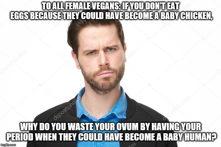 TO ALL FEMALE VEGANS: IF YOU DON'T EAT EGGS BECAUSE THEY COULD HAVE BECOME A BABY CHICKEN, WHY DO YOU WASTE YOUR OVUM BY HAVING YOUR PERIOD WHEN THEY COULD HAVE BECOME A BABY HUMAN? | image tagged in questioning man,female vegans,eggs,ovum,periods | made w/ Imgflip meme maker