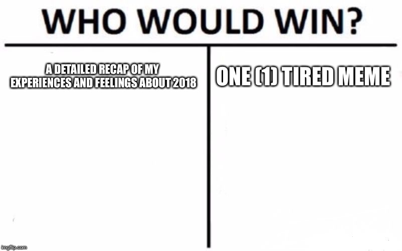 Who Would Win? | A DETAILED RECAP OF MY EXPERIENCES AND FEELINGS ABOUT 2018; ONE (1) TIRED MEME | image tagged in memes,who would win | made w/ Imgflip meme maker