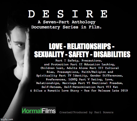 D E S I R E; A Seven-Part Anthology Documentary Series in Film. LOVE - RELATIONSHIPS - SEXUALITY - SAFETY - DISABILITIES; Part I	Safety, Precautions, and Protection
Part II	Education Lacking, Children Lost, Adults Alone
Part III	Cultural Bias, Presumptions, Faith/Religion and Spirituality
Part IV	Identity, Gender Differences, Preferences, LGBTQ
Part V	Dating, Love, Relationships, Marriage
Part VI	Emotional Freedom, Self-Esteem, Self-Determination
Part VII	Kat & Silus a Romatic Love Story - Due for Release Late 2019; Created/Produced by Keri Bowers | made w/ Imgflip meme maker