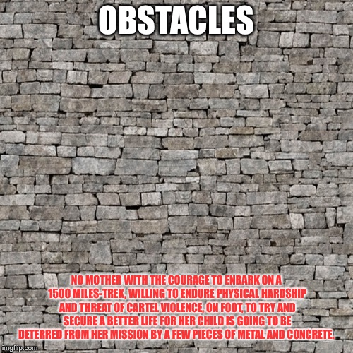 Obstacles | OBSTACLES; NO MOTHER WITH THE COURAGE TO ENBARK ON A 1500 MILES-TREK, WILLING TO ENDURE PHYSICAL HARDSHIP AND THREAT OF CARTEL VIOLENCE, ON FOOT, TO TRY AND SECURE A BETTER LIFE FOR HER CHILD IS GOING TO BE DETERRED FROM HER MISSION BY A FEW PIECES OF METAL AND CONCRETE. | image tagged in obstacles | made w/ Imgflip meme maker