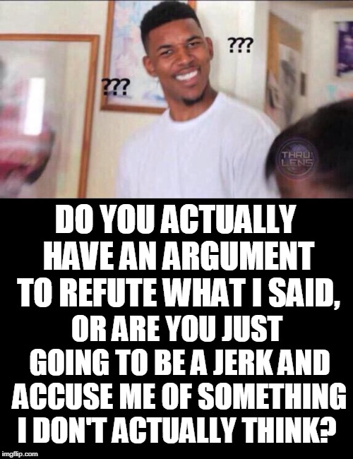 DO YOU ACTUALLY HAVE AN ARGUMENT TO REFUTE WHAT I SAID, OR ARE YOU JUST GOING TO BE A JERK AND ACCUSE ME OF SOMETHING I DON'T ACTUALLY THINK | image tagged in blank black,black guy confused | made w/ Imgflip meme maker