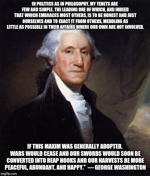 George Washington Meme | IN POLITICS AS IN PHILOSOPHY, MY TENETS ARE FEW AND SIMPLE. THE LEADING ONE OF WHICH, AND INDEED THAT WHICH EMBRACES MOST OTHERS, IS TO BE HONEST AND JUST OURSELVES AND TO EXACT IT FROM OTHERS, MEDDLING AS LITTLE AS POSSIBLE IN THEIR AFFAIRS WHERE OUR OWN ARE NOT INVOLVED. IF THIS MAXIM WAS GENERALLY ADOPTED, WARS WOULD CEASE AND OUR SWORDS WOULD SOON BE CONVERTED INTO REAP HOOKS AND OUR HARVESTS BE MORE PEACEFUL, ABUNDANT, AND HAPPY.” 
― GEORGE WASHINGTON | image tagged in memes,george washington,Libertarian | made w/ Imgflip meme maker