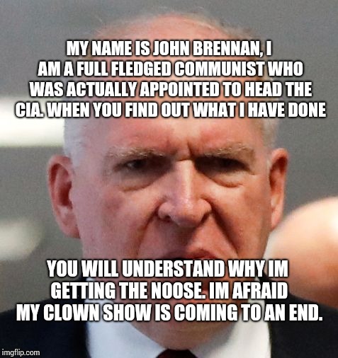 Grumpy John Brennan | MY NAME IS JOHN BRENNAN, I AM A FULL FLEDGED COMMUNIST WHO WAS ACTUALLY APPOINTED TO HEAD THE CIA. WHEN YOU FIND OUT WHAT I HAVE DONE; YOU WILL UNDERSTAND WHY IM GETTING THE NOOSE. IM AFRAID MY CLOWN SHOW IS COMING TO AN END. | image tagged in grumpy john brennan | made w/ Imgflip meme maker