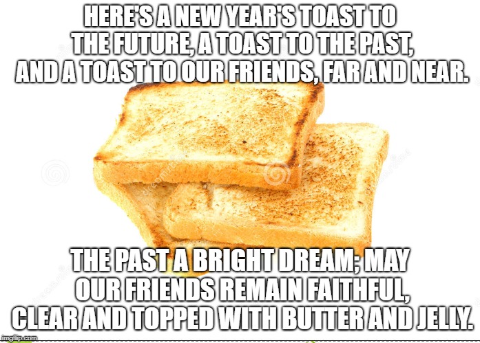 New Year's Toast | HERE'S A NEW YEAR'S TOAST TO THE FUTURE, A TOAST TO THE PAST, AND A TOAST TO OUR FRIENDS, FAR AND NEAR. THE PAST A BRIGHT DREAM; MAY OUR FRIENDS REMAIN FAITHFUL, CLEAR AND TOPPED WITH BUTTER AND JELLY. | image tagged in new year's toast,butter,jelly | made w/ Imgflip meme maker