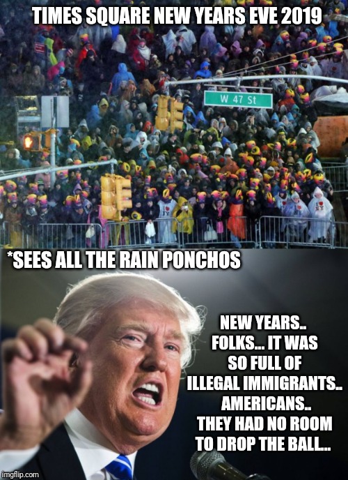 New Years Illegal Rockin Eve | TIMES SQUARE NEW YEARS EVE 2019; NEW YEARS.. FOLKS... IT WAS SO FULL OF ILLEGAL IMMIGRANTS.. 
AMERICANS.. THEY HAD NO ROOM TO DROP THE BALL... *SEES ALL THE RAIN PONCHOS | image tagged in donald trump,new years eve,nyc,funny,illegal immigration | made w/ Imgflip meme maker